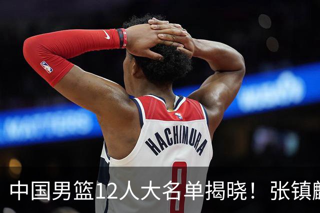 中国男篮12人大名单揭晓！张镇麟落选，崔永熙成功晋级