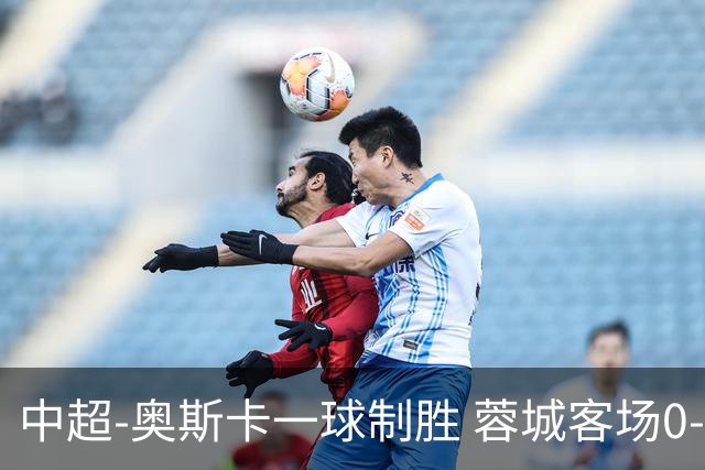 中超-奥斯卡一球制胜 蓉城客场0-1玉昆6轮不胜