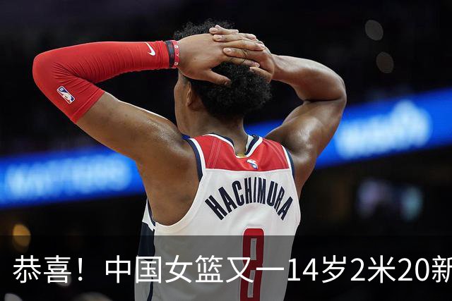 恭喜！中国女篮又一14岁2米20新星崛起：父亲2米01曾征战CBA