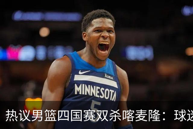 热议男篮四国赛双杀喀麦隆：球迷质疑对手出工不出力化身旅游队